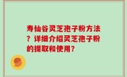寿仙谷灵芝孢子粉方法？详细介绍灵芝孢子粉的提取和使用？