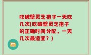 吃破壁灵芝孢子一天吃几次(吃破壁灵芝孢子的正确时间分配，一天几次最适宜？)