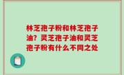 林芝孢子粉和林芝孢子油？灵芝孢子油和灵芝孢子粉有什么不同之处