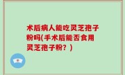 术后病人能吃灵芝孢子粉吗(手术后能否食用灵芝孢子粉?)