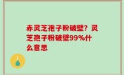 赤灵芝孢子粉破壁？灵芝孢子粉破壁99%什么意思