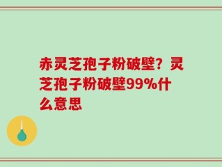 赤灵芝孢子粉破壁？灵芝孢子粉破壁99%什么意思