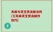 天麻与灵芝煲汤做法窍门(天麻灵芝煲汤制作技巧)