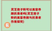 灵芝孢子粉可以美容养颜抗衰老吗(灵芝孢子粉的美容养颜与抗衰老作用探究)