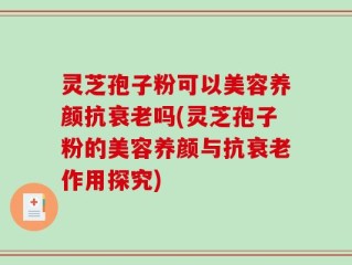 灵芝孢子粉可以美容养颜抗衰老吗(灵芝孢子粉的美容养颜与抗衰老作用探究)