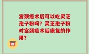 宫颈癌术后可以吃灵芝孢子粉吗？灵芝孢子粉对宫颈癌术后康复的作用？