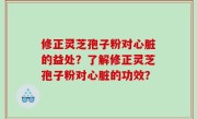 修正灵芝孢子粉对心脏的益处？了解修正灵芝孢子粉对心脏的功效？