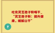 吃完灵芝孢子粉嘴干_“灵芝孢子粉：提升健康，缓解口干”