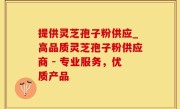 提供灵芝孢子粉供应_高品质灵芝孢子粉供应商 - 专业服务，优质产品