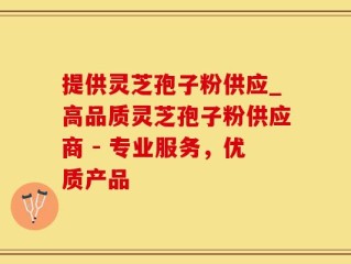 提供灵芝孢子粉供应_高品质灵芝孢子粉供应商 - 专业服务，优质产品