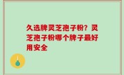 久选牌灵芝孢子粉？灵芝孢子粉哪个牌子最好用安全