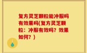 复方灵芝颗粒能冲服吗有效果吗(复方灵芝颗粒：冲服有效吗？效果如何？)
