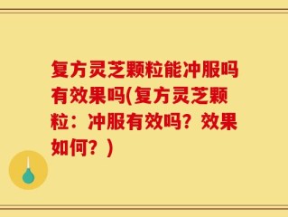 复方灵芝颗粒能冲服吗有效果吗(复方灵芝颗粒：冲服有效吗？效果如何？)