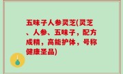 五味子人参灵芝(灵芝、人参、五味子，配方成精，高能护体，号称健康圣品)