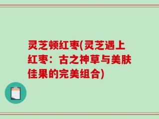 灵芝顿红枣(灵芝遇上红枣：古之神草与美肤佳果的完美组合)