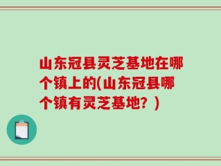 山东冠县灵芝基地在哪个镇上的(山东冠县哪个镇有灵芝基地？)