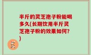 半斤的灵芝孢子粉能喝多久(长期饮用半斤灵芝孢子粉的效果如何？)