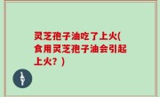 灵芝孢子油吃了上火(食用灵芝孢子油会引起上火？)