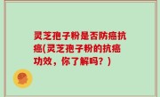 灵芝孢子粉是否防癌抗癌(灵芝孢子粉的抗癌功效，你了解吗？)