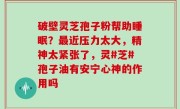 破壁灵芝孢子粉帮助睡眠？最近压力太大，精神太紧张了，灵#芝#孢子油有安宁心神的作用吗