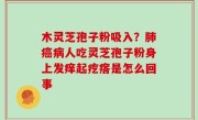木灵芝孢子粉吸入？肺癌病人吃灵芝孢子粉身上发痒起疙瘩是怎么回事