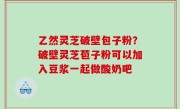 乙然灵芝破壁包子粉？破壁灵芝苞子粉可以加入豆浆一起做酸奶吧