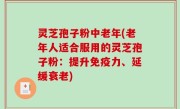 灵芝孢子粉中老年(老年人适合服用的灵芝孢子粉：提升免疫力、延缓衰老)