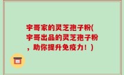宇哥家的灵芝孢子粉(宇哥出品的灵芝孢子粉，助你提升免疫力！)