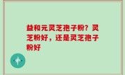 益和元灵芝孢子粉？灵芝粉好，还是灵芝孢子粉好
