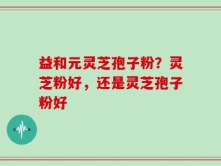 益和元灵芝孢子粉？灵芝粉好，还是灵芝孢子粉好