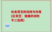 吃赤灵芝的功效与作用(红灵芝：保健药材的不二选择)
