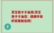 灵芝孢子子油漆(灵芝孢子子油漆：健康环保的家居新选择)