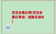 灵芝白果红枣(灵芝白果红枣汤：低脂又滋补)