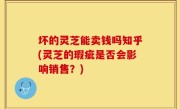 坏的灵芝能卖钱吗知乎(灵芝的瑕疵是否会影响销售？)