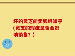 坏的灵芝能卖钱吗知乎(灵芝的瑕疵是否会影响销售？)