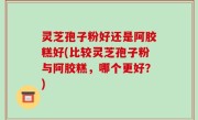 灵芝孢子粉好还是阿胶糕好(比较灵芝孢子粉与阿胶糕，哪个更好？)