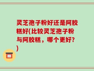 灵芝孢子粉好还是阿胶糕好(比较灵芝孢子粉与阿胶糕，哪个更好？)