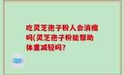 吃灵芝孢子粉人会消瘦吗(灵芝孢子粉能帮助体重减轻吗？