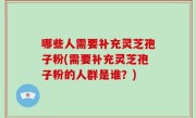 哪些人需要补充灵芝孢子粉(需要补充灵芝孢子粉的人群是谁？)