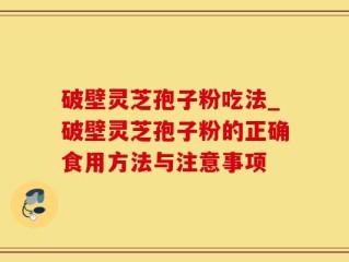 破壁灵芝孢子粉吃法_破壁灵芝孢子粉的正确食用方法与注意事项
