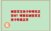 破壁灵芝孢子粉哪家正宗好？哪里买破壁灵芝孢子粉最正宗