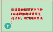 李泽霖破壁灵芝孢子粉(李泽霖推出破壁灵芝孢子粉，助力健康生活)
