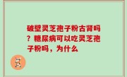 破壁灵芝孢子粉古肾吗？糖尿病可以吃灵芝孢子粉吗，为什么