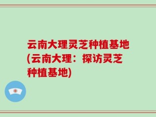 云南大理灵芝种植基地(云南大理：探访灵芝种植基地)