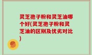 灵芝孢子粉和灵芝油哪个好(灵芝孢子粉和灵芝油的区别及优劣对比)