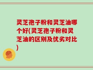 灵芝孢子粉和灵芝油哪个好(灵芝孢子粉和灵芝油的区别及优劣对比)
