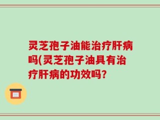 灵芝孢子油能治疗肝病吗(灵芝孢子油具有治疗肝病的功效吗？
