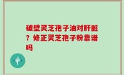 破壁灵芝孢子油对肝脏？修正灵芝孢子粉靠谱吗