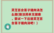 灵芝百合莲子猪肉汤怎么做(做法简单又健康，尝试一下这道灵芝百合莲子猪肉汤吧！)