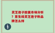 灵芝孢子胶囊市场分析？意生缘灵芝孢子粉品牌怎么样